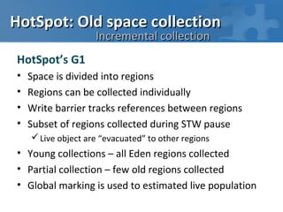 HotSpot: Old space collection
                    Incremental collection
HotSpot’s G1
•   Space is divided into regions
•   Regions can be collected individually
•   Write barrier tracks references between regions
•   Subset of regions collected during STW pause
     Live object are “evacuated” to other regions
• Young collections – all Eden regions collected
• Partial collection – few old regions collected
• Global marking is used to estimated live population
 