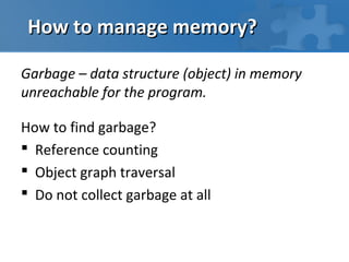 How to manage memory?

Garbage – data structure (object) in memory
unreachable for the program.

How to find garbage?
 Reference counting
 Object graph traversal
 Do not collect garbage at all
 