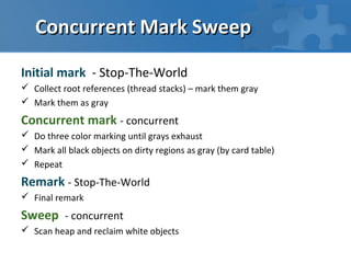 Concurrent Mark Sweep

Initial mark - Stop-The-World
 Collect root references (thread stacks) – mark them gray
 Mark them as gray

Concurrent mark - concurrent
 Do three color marking until grays exhaust
 Mark all black objects on dirty regions as gray (by card table)
 Repeat

Remark - Stop-The-World
 Final remark

Sweep - concurrent
 Scan heap and reclaim white objects
 