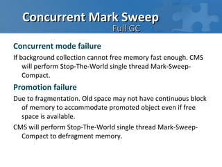Concurrent Mark Sweep
                               Full GC
Concurrent mode failure
If background collection cannot free memory fast enough. CMS
    will perform Stop-The-World single thread Mark-Sweep-
    Compact.
Promotion failure
Due to fragmentation. Old space may not have continuous block
  of memory to accommodate promoted object even if free
  space is available.
CMS will perform Stop-The-World single thread Mark-Sweep-
  Compact to defragment memory.
 