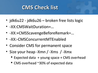 CMS Check list

•   jdk6u22 - jdk6u26 – broken free lists logic
•   -XX:CMSWaitDuration=…
•   -XX:+CMSScavengeBeforeRemark=…
•   -XX:-CMSConcurrentMTEnabled
•   Consider CMS for permanent space
•   Size your heap -Xmn / -Xms / -Xmx
     Expected data + young space + CMS overhead
     CMS overhead ~30% of expected data
 