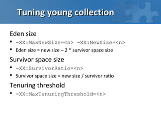 Tuning young collection

Eden size
 -XX:MaxNewSize=<n> -XX:NewSize=<n>
 Eden size = new size – 2 * survivor space size
Survivor space size
 -XX:SurvivorRatio=<n>
 Survivor space size = new size / survivor ratio
Tenuring threshold
 -XX:MaxTenuringThreshold=<n>
 
