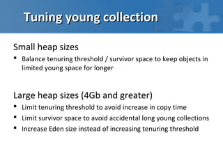Tuning young collection

Small heap sizes
 Balance tenuring threshold / survivor space to keep objects in
  limited young space for longer


Large heap sizes (4Gb and greater)
 Limit tenuring threshold to avoid increase in copy time
 Limit survivor space to avoid accidental long young collections
 Increase Eden size instead of increasing tenuring threshold
 
