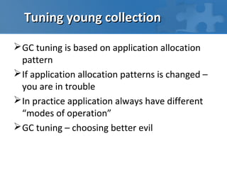 Tuning young collection

 GC tuning is based on application allocation
  pattern
 If application allocation patterns is changed –
  you are in trouble
 In practice application always have different
  “modes of operation”
 GC tuning – choosing better evil
 