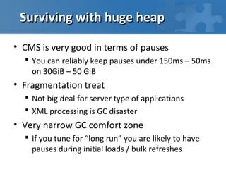 Surviving with huge heap

• CMS is very good in terms of pauses
   You can reliably keep pauses under 150ms – 50ms
    on 30GiB – 50 GiB
• Fragmentation treat
   Not big deal for server type of applications
   XML processing is GC disaster
• Very narrow GC comfort zone
   If you tune for “long run” you are likely to have
    pauses during initial loads / bulk refreshes
 