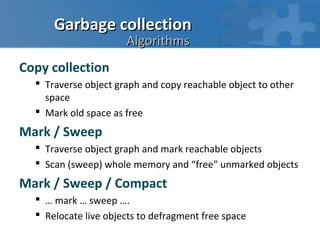 Garbage collection
                      Algorithms
Copy collection
   Traverse object graph and copy reachable object to other
    space
   Mark old space as free
Mark / Sweep
   Traverse object graph and mark reachable objects
   Scan (sweep) whole memory and “free” unmarked objects
Mark / Sweep / Compact
   … mark … sweep ….
   Relocate live objects to defragment free space
 
