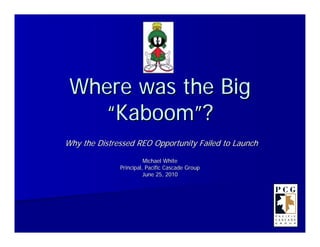 Where was the Big
   “Kaboom”?
Why the Distressed REO Opportunity Failed to Launch
                        Michael White
              Principal, Pacific Cascade Group
                        June 25, 2010
 