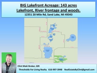 BIG Lakefront Acreage: 143 acres
Lakefront, River frontage and woods.
      12351 20 Mile Rd, Sand Lake, Mi 49343




Clint Maki Broker, GRI
 Thresholds For Living Realty 616-997-3948 RealEstateByClint@gmail.com
 