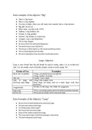 Extra examples of the adjective “Big”
● That is a big house:
● That is a big elephant.
● You have to think where you will study next semester that is a big decision.
● Big girls do not cry.
● Disco music was big in the 1970s.
● Anthony is big Eminem fan.
● Tommy is a big gambler.
● Faustus’s big brother is at university.
● Avengers were a big blockbuster.
● He is a big shopper.
● He was a short man with great big glasses.
● The whole story is just a big fat lie.
● This house is rather big for us. We need something smaller.
● This is a fairly big decision to make.
● We were hoping the show would be a really big success.
Large: Adjective
Large is more formal than big and should be used in writing unless it is in an informal
style. It is not usually used to describe people, except to avoid saying ‘fat’.
Forms of Use Examples
big in size or quantity A large area/family/house/car/appetite.
A large number of people.
shirt size I usually wear a large.
wide in range and
involving many things
A large and complex issue.
Some drugs are being used on a much larger scale than
previously.
exaggeratedly He likes to talk large, but I think he exaggerates.
large-scale Thisis a verylarge project,whichwill affecthundreds of people.
person: fat He has put on weight, and is now quite large.
Extra Examples of the Adjective “Large”
● By this time his debt had become extremely large.
● His eyes were abnormally large.
● Isn’t that jumper rather large?
● Our house was not overly large.
● Some of the clothes looked very large.
● The issue looms large in political campaigns nationwide.
● The plant had grown quite large.
 