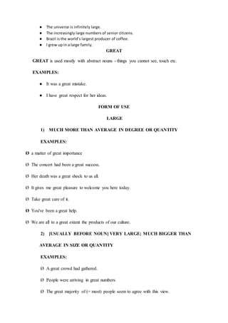 ● The universe is infinitely large.
● The increasingly large numbers of senior citizens.
● Brazil is the world’s largest producer of coffee.
● I grew up in a large family.
GREAT
GREAT is used mostly with abstract nouns - things you cannot see, touch etc.
EXAMPLES:
● It was a great mistake.
● I have great respect for her ideas.
FORM OF USE
LARGE
1) MUCH MORE THAN AVERAGE IN DEGREE OR QUANTITY
EXAMPLES:
Ø a matter of great importance
Ø The concert had been a great success.
Ø Her death was a great shock to us all.
Ø It gives me great pleasure to welcome you here today.
Ø Take great care of it.
Ø You've been a great help.
Ø We are all to a great extent the products of our culture.
2) [USUALLY BEFORE NOUN] VERY LARGE; MUCH BIGGER THAN
AVERAGE IN SIZE OR QUANTITY
EXAMPLES:
Ø A great crowd had gathered.
Ø People were arriving in great numbers.
Ø The great majority of (= most) people seem to agree with this view.
 