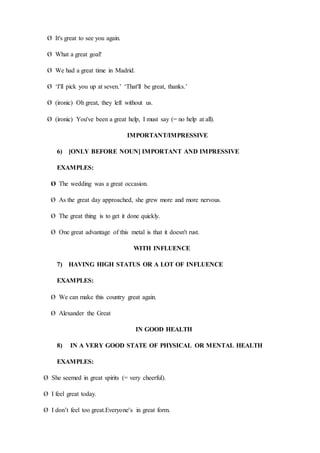 Ø It's great to see you again.
Ø What a great goal!
Ø We had a great time in Madrid.
Ø ‘I'll pick you up at seven.’ ‘That'll be great, thanks.’
Ø (ironic) Oh great, they left without us.
Ø (ironic) You've been a great help, I must say (= no help at all).
IMPORTANT/IMPRESSIVE
6) [ONLY BEFORE NOUN] IMPORTANT AND IMPRESSIVE
EXAMPLES:
Ø The wedding was a great occasion.
Ø As the great day approached, she grew more and more nervous.
Ø The great thing is to get it done quickly.
Ø One great advantage of this metal is that it doesn't rust.
WITH INFLUENCE
7) HAVING HIGH STATUS OR A LOT OF INFLUENCE
EXAMPLES:
Ø We can make this country great again.
Ø Alexander the Great
IN GOOD HEALTH
8) IN A VERY GOOD STATE OF PHYSICAL OR MENTAL HEALTH
EXAMPLES:
Ø She seemed in great spirits (= very cheerful).
Ø I feel great today.
Ø I don’t feel too great.Everyone's in great form.
 