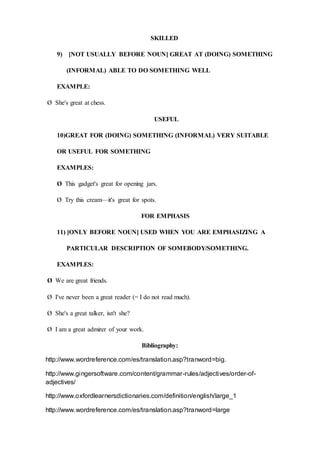 SKILLED
9) [NOT USUALLY BEFORE NOUN] GREAT AT (DOING) SOMETHING
(INFORMAL) ABLE TO DO SOMETHING WELL
EXAMPLE:
Ø She's great at chess.
USEFUL
10)GREAT FOR (DOING) SOMETHING (INFORMAL) VERY SUITABLE
OR USEFUL FOR SOMETHING
EXAMPLES:
Ø This gadget's great for opening jars.
Ø Try this cream—it's great for spots.
FOR EMPHASIS
11) [ONLY BEFORE NOUN] USED WHEN YOU ARE EMPHASIZING A
PARTICULAR DESCRIPTION OF SOMEBODY/SOMETHING.
EXAMPLES:
Ø We are great friends.
Ø I've never been a great reader (= I do not read much).
Ø She's a great talker, isn't she?
Ø I am a great admirer of your work.
Bibliography:
http://www.wordreference.com/es/translation.asp?tranword=big.
http://www.gingersoftware.com/content/grammar-rules/adjectives/order-of-
adjectives/
http://www.oxfordlearnersdictionaries.com/definition/english/large_1
http://www.wordreference.com/es/translation.asp?tranword=large
 
