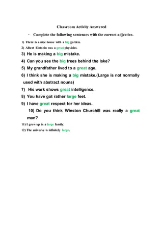 Classroom Activity Answered
· Complete the following sentences with the correct adjective.
1) There is a nice house with a big garden.
2) Albert Eintsein was a great physicist.
3) He is making a big mistake.
4) Can you see the big trees behind the lake?
5) My grandfather lived to a great age.
6) I think she is making a big mistake.(Large is not normally
used with abstract nouns)
7) His work shows great intelligence.
8) You have got rather large feet.
9) I have great respect for her ideas.
10) Do you think Winston Churchill was really a great
man?
11) I grew up in a large family.
12) The universe is infinitely large.
 