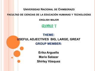 UNIVERSIDAD NACIONAL DE CHIMBORAZO
FACULTAD DE CIENCIAS DE LA EDUCACIÓN HUMANAS Y TECNOLOGÍAS
ENGLISH MAJOR
GRAMMAR V
THEME:
USEFUL ADJECTIVES BIG, LARGE, GREAT
GROUP MEMBER:
Erika Arguello
Mario Salazar
Shirley Vásquez
 