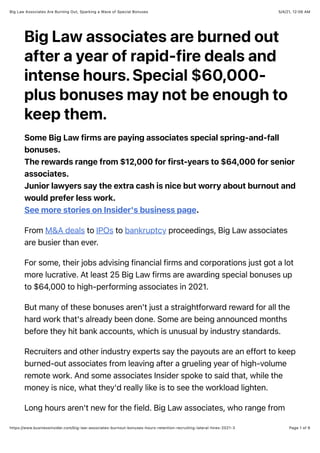 5/4/21, 12:06 AM
Big Law Associates Are Burning Out, Sparking a Wave of Special Bonuses
Page 1 of 6
https://www.businessinsider.com/big-law-associates-burnout-bonuses-hours-retention-recruiting-lateral-hires-2021-3
Big Law associates are burned out
after a year of rapid-fire deals and
intense hours. Special $60,000-
plus bonuses may not be enough to
keep them.
Some Big Law firms are paying associates special spring-and-fall
bonuses.
The rewards range from $12,000 for first-years to $64,000 for senior
associates.
Junior lawyers say the extra cash is nice but worry about burnout and
would prefer less work.
See more stories on Insider's business page.
From M&A deals to IPOs to bankruptcy proceedings, Big Law associates
are busier than ever.
For some, their jobs advising financial firms and corporations just got a lot
more lucrative. At least 25 Big Law firms are awarding special bonuses up
to $64,000 to high-performing associates in 2021.
But many of these bonuses aren't just a straightforward reward for all the
hard work that's already been done. Some are being announced months
before they hit bank accounts, which is unusual by industry standards.
Recruiters and other industry experts say the payouts are an effort to keep
burned-out associates from leaving after a grueling year of high-volume
remote work. And some associates Insider spoke to said that, while the
money is nice, what they'd really like is to see the workload lighten.
Long hours aren't new for the field. Big Law associates, who range from
 