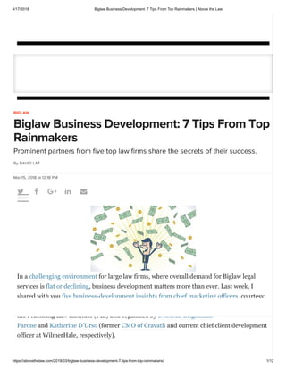 4/17/2018 Biglaw Business Development: 7 Tips From Top Rainmakers | Above the Law
https://abovethelaw.com/2018/03/biglaw-business-development-7-tips-from-top-rainmakers/ 1/12
    
BIGLAW
Biglaw Business Development: 7 Tips From Top
Rainmakers
Prominent partners from ﬁve top law ﬁrms share the secrets of their success.
By DAVID LAT
Mar 15, 2018 at 12:18 PM
In a challenging environment for large law firms, where overall demand for Biglaw legal
services is flat or declining, business development matters more than ever. Last week, I
shared with you five business-development insights from chief marketing officers, courtesy
of All Star Business Development for Lawyers (2018), a superb program recently hosted by
the Practising Law Institute (PLI) and organized by Deborah Brightman
Farone and Katherine D’Urso (former CMO of Cravath and current chief client development
officer at WilmerHale, respectively).

 
