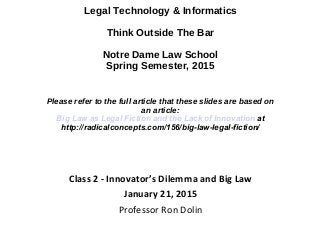Legal Technology & Informatics
Think Outside The Bar
Notre Dame Law School
Spring Semester, 2015
Please refer to the full article that these slides are based on
an article:
Big Law as Legal Fiction and the Lack of Innovation at
http://radicalconcepts.com/156/big-law-legal-fiction/
Class 2 - Innovator’s Dilemma and Big Law
January 21, 2015
Professor Ron Dolin
 