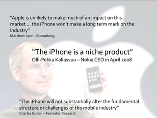 Page 18© 2013 Argus Insights, Inc. Confidential: Do Not Distribute
“Apple is unlikely to make much of an impact on this
market … the iPhone won’t make a long term mark on the
industry”
Matthew Lynn - Bloomberg
“The iPhone will not substantially alter the fundamental
structure or challenges of the mobile industry”
Charles Golvin – Forrester Research
“The iPhone is a niche product”
Olli-Pekka Kallasvuo – Nokia CEO in April 2008
 