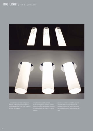 BIG LIGHTS                 BY BAULMANN




        Lampenschirme sorgen für das richtige Licht.     Lamp hoods take care of the right light.          Les abat-jour prennent le soin d’offrir une lumière
        Trotz ihrer großzügigen Dimension haben die      In spite of their generous dimension, the hood    convenable. Malgré leur large dimension, les
        Schirm-Pendelleuchten so gar nichts Schweres –   pendulum luminaires do not give the impression    luminaires suspendus avec abat-jour ne donnent
        sie wirken wie schwebend.                        of something heavy – but of being in a state of   pas d’impression pesante – mais plutôt d’être pla-
                                                         suspense.                                         nants.




10
 