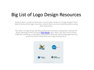 Big List of Logo Design Resources
 Need to learn as well as hone your current skills inside art of logo design? Then
 look at these prime logo resources, where there are tons involving advice along
                                with inspiration.

 The web is a large thing, literally packed with resources along with tutorials for
  those wanting to find out good logo design. But, often, too very much choice
 might be confusing, so we have now picked a few top online language learning
               resources that'll really help you to get to grips by it.
 