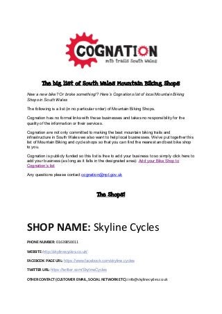 The big list of South Wales Mountain Biking Shops
New a new bike? Or broke something!? Here’s Cognations list of local Mountain Biking
Shops in South Wales
The following is a list (in no particular order) of Mountain Biking Shops.
Cognation has no formal links with these businesses and takes no responsibility for the
quality of the information or their services.
Cognation are not only committed to making the best mountain biking trails and
infrastructure in South Wales we also want to help local businesses. We’ve put together this
list of Mountain Biking and cycle shops so that you can find the nearest and best bike shop
to you.
Cognation is publicly funded so this list is free to add your business to so simply click here to
add your business (as long as it falls in the designated area): Add your Bike Shop to
Cognation’s list
Any questions please contact cognation@npt.gov.uk
The Shops!
SHOP NAME: Skyline Cycles
PHONE NUMBER: 01639850011
WEBSITE: http://skylinecycles.co.uk/
FACEBOOK PAGE URL: https://www.facebook.com/skyline.cycles
TWITTER URL: https://twitter.com/SkylineCycles
OTHER CONTACT (CUSTOMER EMAIL, SOCIAL NETWORK ETC): info@skylinecycles.co.uk
 