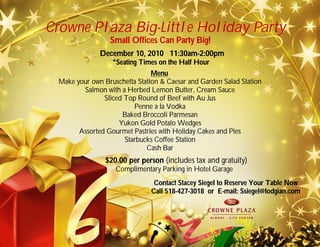 Crowne Plaza Big-Little Holiday Party
December 10, 2010 11:30am-2:00pm
*Seating Times on the Half Hour
Menu
Make your own Bruschetta Station & Caesar and Garden Salad Station
Salmon with a Herbed Lemon Butter, Cream Sauce
Sliced Top Round of Beef with Au Jus
Penne a la Vodka
Baked Broccoli Parmesan
Yukon Gold Potato Wedges
Assorted Gourmet Pastries with Holiday Cakes and Pies
Starbucks Coffee Station
Cash Bar
$20.00 per person (includes tax and gratuity)
Complimentary Parking in Hotel Garage
Contact Stacey Siegel to Reserve Your Table Now
Call 518-427-3018 or E-mail: Ssiegel@lodgian.com
Small Offices Can Party Big!
 