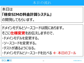 10 © BIGLOBE Inc.
本日の流れ
本日は
「格安SIMの料金計算システム」
の開発してもらいます。
ドメインモデルとソースコードは既にあります。
そこに仕様変更をお伝えしますので、
・ドメインモデルを変更する。
・ソースコードを変更する。
・テストが通るようになる。
・ドメインモデルとソースコードを比べる  本日のゴール
 
