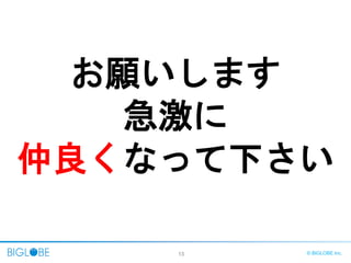 13 © BIGLOBE Inc.
お願いします
急激に
仲良くなって下さい
 