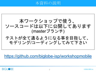 2 © BIGLOBE Inc.
本資料の説明
本ワークショップで使う、
ソースコードは以下に公開してあります
(masterブランチ)
テストが全て通るようになる事を目指して、
モデリング/コーディングしてみて下さい
https://github.com/biglobe-isp/workshopmobile
 