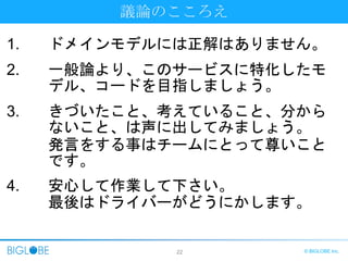 22 © BIGLOBE Inc.
議論のこころえ
1. ドメインモデルには正解はありません。
2. 一般論より、このサービスに特化したモ
デル、コードを目指しましょう。
3. きづいたこと、考えていること、分から
ないこと、は声に出してみましょう。
発言をする事はチームにとって尊いこと
です。
4. 安心して作業して下さい。
最後はドライバーがどうにかします。
 