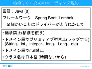 23 © BIGLOBE Inc.
喧嘩しないためのコーディング規約
• 継承禁止(移譲を使う)
• ドメイン層でプリミティブ型禁止(ラップする)
(String、int、Integer、long、Long、etc)
• ドメイン層でnull禁止
• クラス名は日本語 (時間ないから)
言語：Java (8)
フレームワーク：Spring Boot, Lombok
※細かいことはドライバーがどうにかして
 