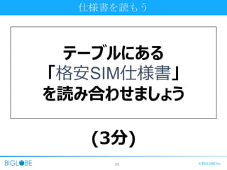 25 © BIGLOBE Inc.
仕様書を読もう
テーブルにある
「格安SIM仕様書」
を読み合わせましょう
(3分)
 