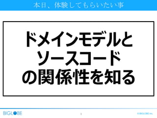 3 © BIGLOBE Inc.
本日、体験してもらいたい事
ドメインモデルと
ソースコード
の関係性を知る
 