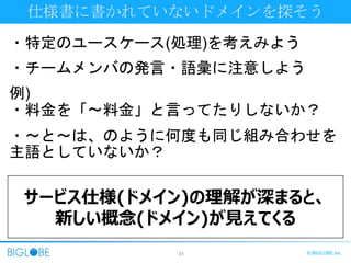 31 © BIGLOBE Inc.
仕様書に書かれていないドメインを探そう
・特定のユースケース(処理)を考えみよう
・チームメンバの発言・語彙に注意しよう
例)
・料金を「〜料金」と言ってたりしないか？
・〜と〜は、のように何度も同じ組み合わせを
主語としていないか？
サービス仕様(ドメイン)の理解が深まると、
新しい概念(ドメイン)が見えてくる
 