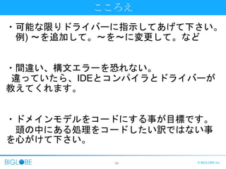 34 © BIGLOBE Inc.
こころえ
・可能な限りドライバーに指示してあげて下さい。
例) ～を追加して。～を～に変更して。など
・間違い、構文エラーを恐れない。
違っていたら、IDEとコンパイラとドライバーが
教えてくれます。
・ドメインモデルをコードにする事が目標です。
頭の中にある処理をコードしたい訳ではない事
を心がけて下さい。
 