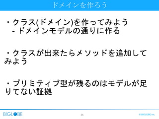 35 © BIGLOBE Inc.
ドメインを作ろう
・クラス(ドメイン)を作ってみよう
- ドメインモデルの通りに作る
・クラスが出来たらメソッドを追加して
みよう
・プリミティブ型が残るのはモデルが足
りてない証拠
 