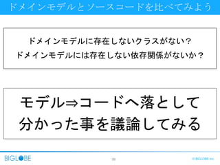 39 © BIGLOBE Inc.
ドメインモデルとソースコードを比べてみよう
ドメインモデルに存在しないクラスがない？
ドメインモデルには存在しない依存関係がないか？
モデル⇒コードへ落として
分かった事を議論してみる
 
