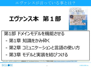 4 © BIGLOBE Inc.
エヴァンス本 第１部
エヴァンスが言っている事とは？
第1部 ドメインモデルを機能させる
- 第1章 知識をかみ砕く
- 第2章 コミュニケーションと言語の使い方
- 第3章 モデルと実装を結びつける
エリック・エヴァンスのドメイン駆動設計 (IT Architects’Archive ソフトウェア開発の実践) https://www.amazon.co.jp/dp/4798121967
 