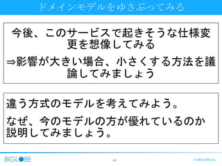 40 © BIGLOBE Inc.
ドメインモデルをゆさぶってみる
今後、このサービスで起きそうな仕様変
更を想像してみる
⇒影響が大きい場合、小さくする方法を議
論してみましょう
違う方式のモデルを考えてみよう。
なぜ、今のモデルの方が優れているのか
説明してみましょう。
 