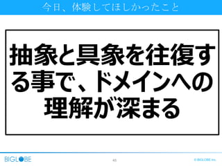 45 © BIGLOBE Inc.
今日、体験してほしかったこと
抽象と具象を往復す
る事で、ドメインへの
理解が深まる
 