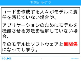 5 © BIGLOBE Inc.
コードを作成する人々がモデルに責
任を感じていない場合や、
アプリケーションのためにモデルを
機能させる方法を理解していない場
合、
そのモデルはソフトウェアと無関係
になってしまう。
実践的モデラ
 
