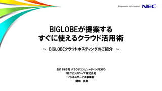 BIGLOBEが提案する
すぐに使えるクラウド活用術
～ BIGLOBEクラウドホスティングのご紹介 ～



    2011年5月 クラウドコンピューティングEXPO
         ＮＥＣビッグローブ株式会社
          ビジネスサービス事業部
              関根 良知
 