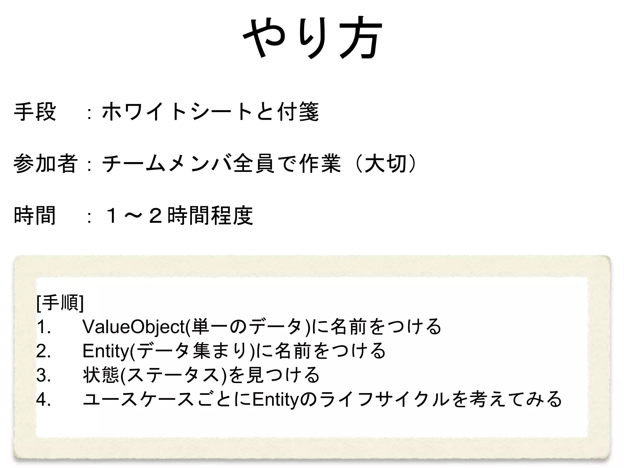 やり方
手段 ：ホワイトシートと付箋
参加者：チームメンバ全員で作業（大切）
時間 ：１〜２時間程度
[手順]
1. ValueObject(単一のデータ)に名前をつける
2. Entity(データ集まり)に名前をつける
3. 状態(ステータス)を見つける
4. ユースケースごとにEntityのライフサイクルを考えてみる
 