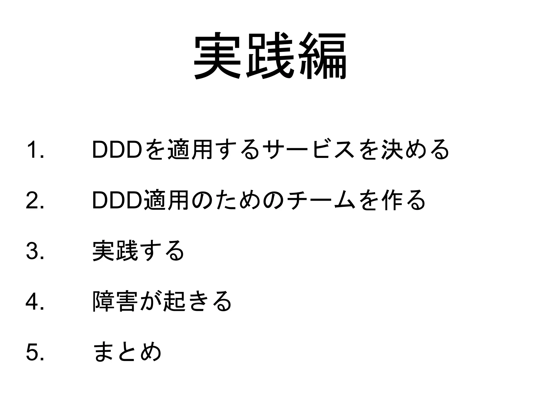1. DDDを適用するサービスを決める
2. DDD適用のためのチームを作る
3. 実践する
4. 障害が起きる
5. まとめ
実践編
 