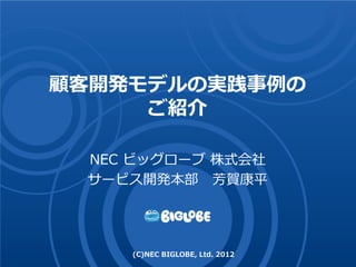 顧客開発モデルの実践事例の
     ご紹介

 NEC ビッグローブ 株式会社
 サービス開発本部 芳賀康平




    (C)NEC BIGLOBE, Ltd. 2012
 