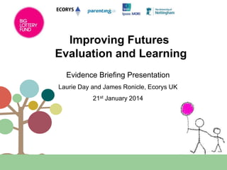 Improving Futures
Evaluation and Learning
Evidence Briefing Presentation
Laurie Day and James Ronicle, Ecorys UK

21st January 2014

 