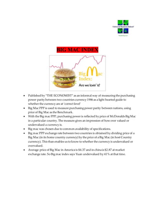BIG MAC INDEX
 Published by “THE ECONOMIST” as an informal way of measuring the purchasing
power parity between two countries currency 1986 as a light hearted guide to
whether the currency are at ‘correct level’
 Big Mac PPP is used to measure purchasing power parity between nations, using
price of Big Mac as the Benchmark.
 With the Big mac PPP, purchasing power is reflected by price of McDonalds Big Mac
in a particular country. The measure gives an impression of how over valued or
undervalued a currency is.
 Big mac was chosen due to common availability of specifications.
 Big mac PPP exchange rate between two countries is obtained by dividing price of a
Big Mac (in its home country currency) by the price of a Big Mac (in host Country
currency). This than enables us to know to whether the currency is undervalued or
overvalued.
 Average price of Big Mac in America is $4.37 and in china is $2.87 at market
exchange rate. So Big mac index says Yuan undervalued by 41% at that time.
 