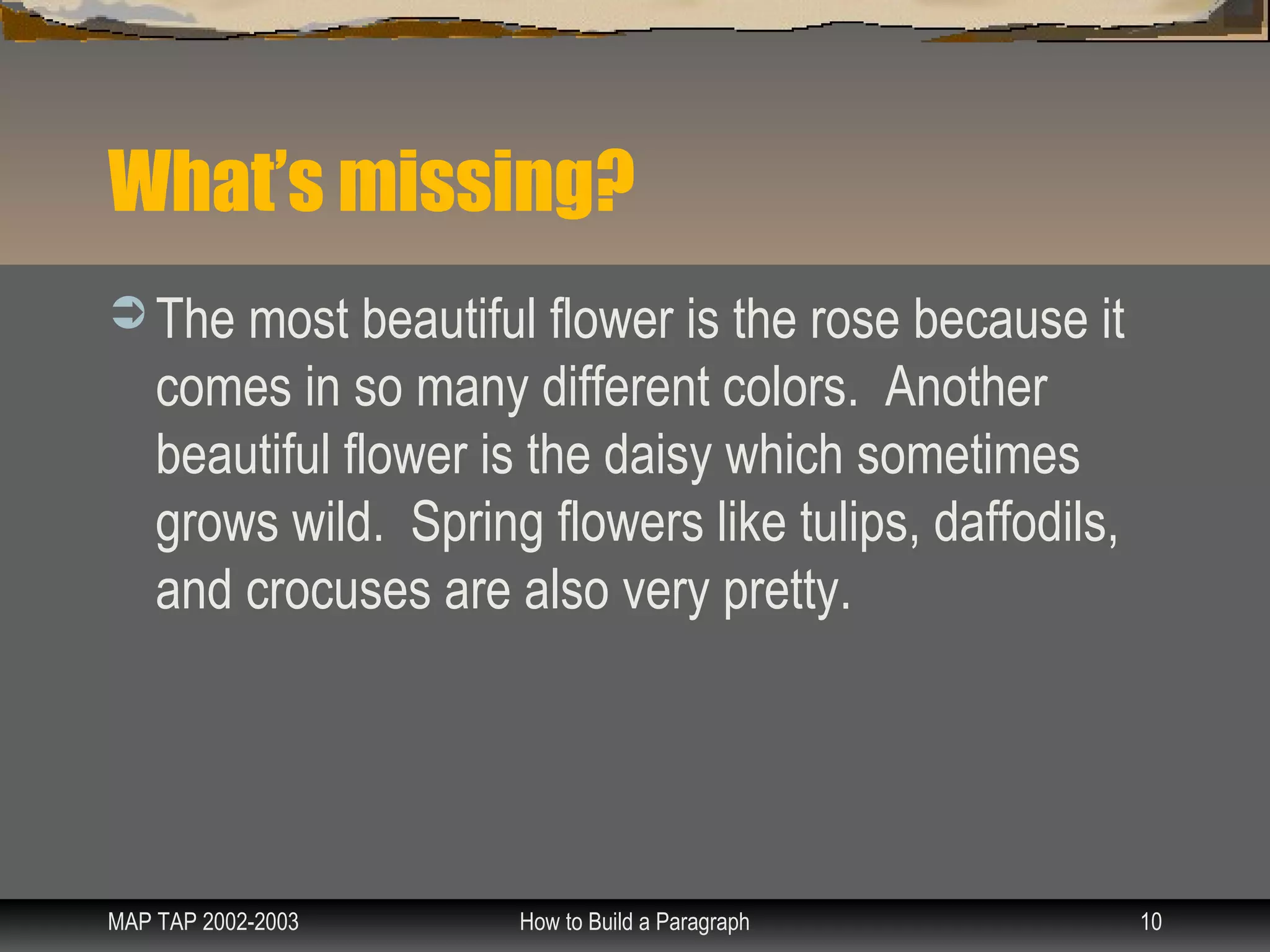 What’s missing?
 The most beautiful flower is the rose because it
    comes in so many different colors. Another
    beautiful flower is the daisy which sometimes
    grows wild. Spring flowers like tulips, daffodils,
    and crocuses are also very pretty.




MAP TAP 2002-2003     How to Build a Paragraph           10
 