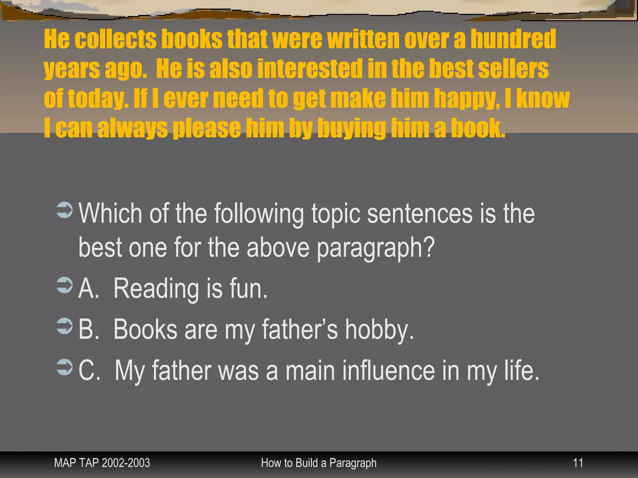 He collects books that were written over a hundred
years ago. He is also interested in the best sellers
of today. If I ever need to get make him happy, I know
I can always please him by buying him a book.


  Which of the following topic sentences is the
   best one for the above paragraph?
  A. Reading is fun.
  B. Books are my father’s hobby.
  C. My father was a main influence in my life.



 MAP TAP 2002-2003    How to Build a Paragraph           11
 