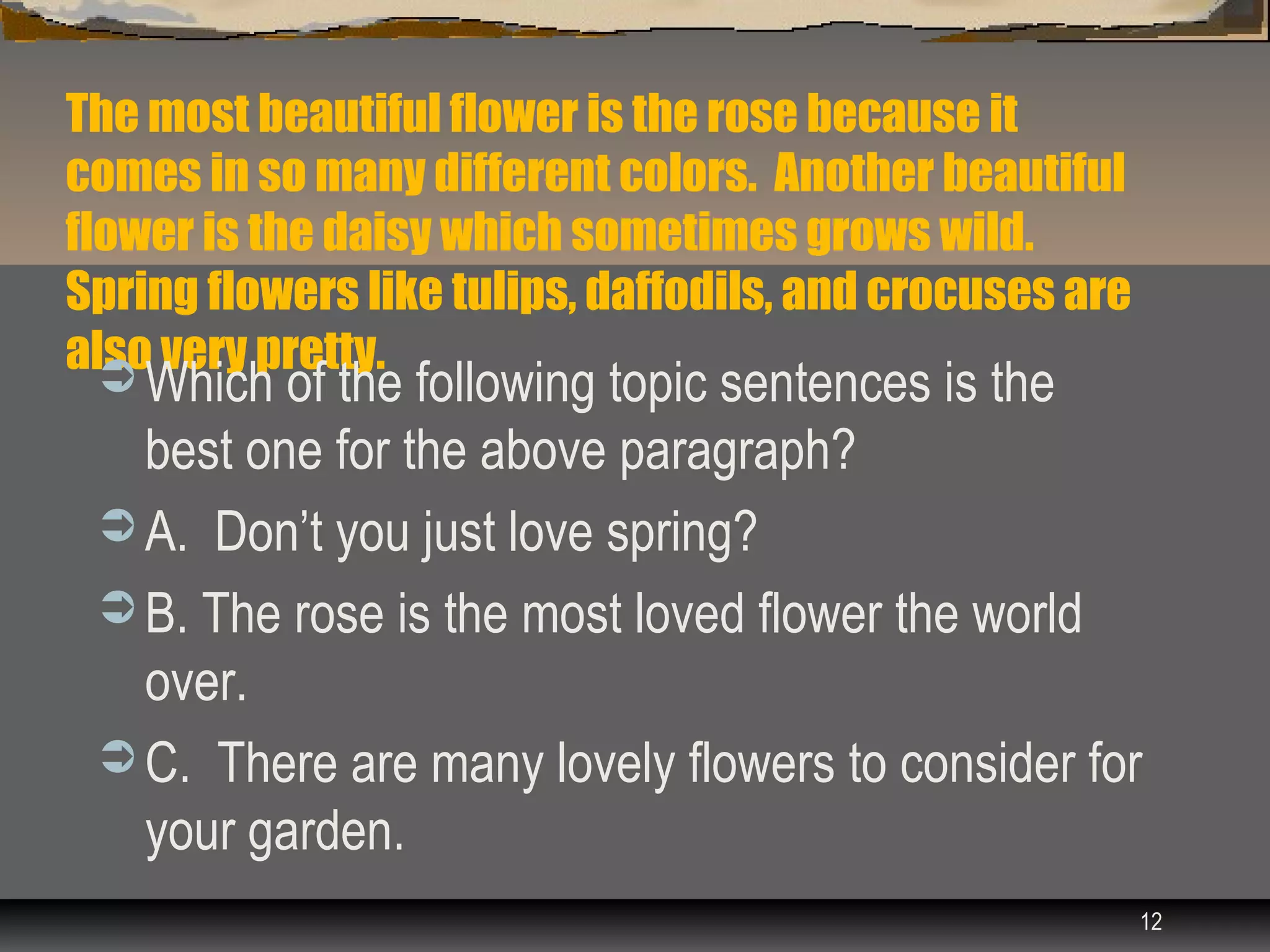 The most beautiful flower is the rose because it
comes in so many different colors. Another beautiful
flower is the daisy which sometimes grows wild.
Spring flowers like tulips, daffodils, and crocuses are
also very pretty.
  Which of the following topic sentences is the
   best one for the above paragraph?
  A. Don’t you just love spring?
  B. The rose is the most loved flower the world
   over.
  C. There are many lovely flowers to consider for
   your garden.
                                                          12
 